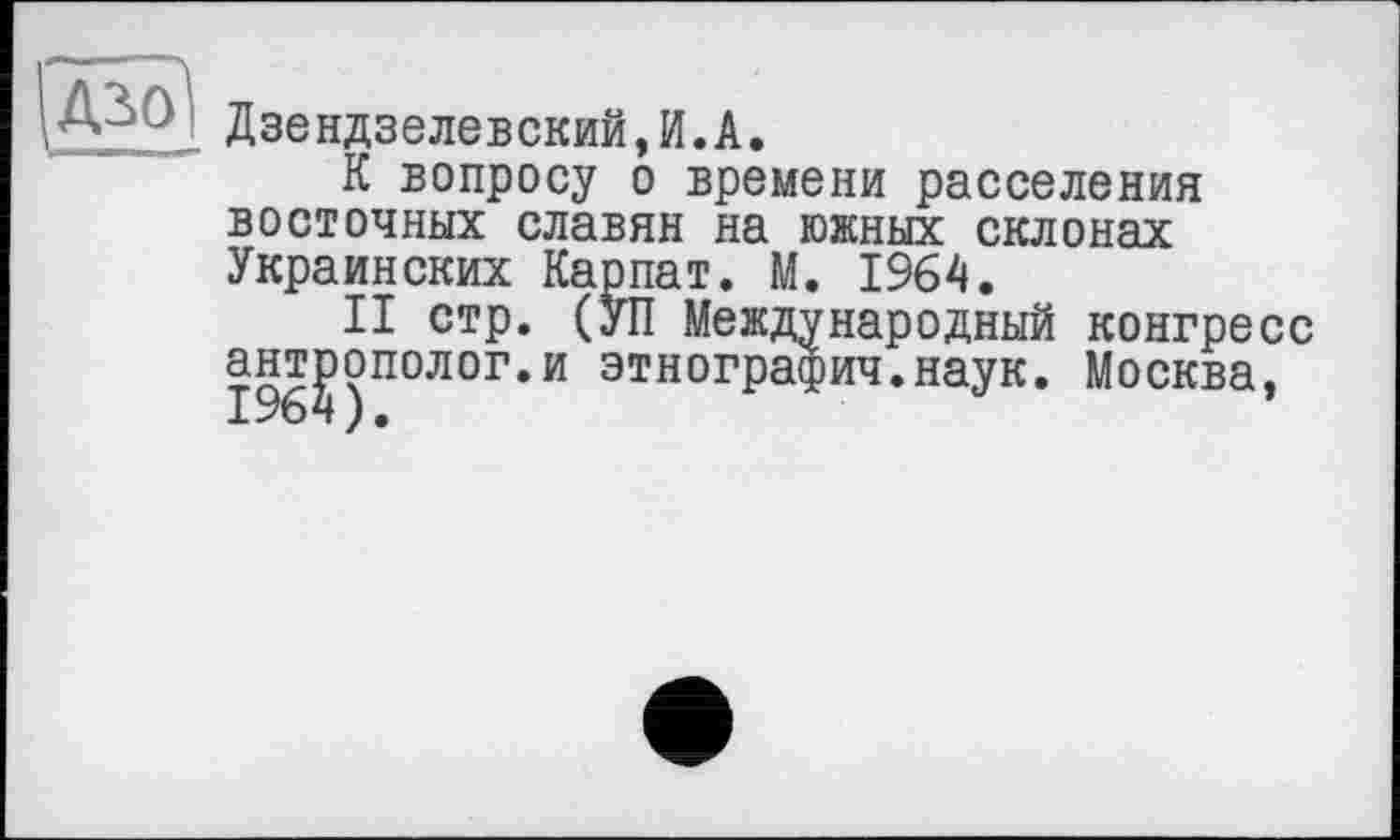 ﻿■ Дзендзелевский,И.А.
К вопросу о времени расселения восточных славян на южных склонах Украинских Карпат. М. 1964.
II стр. (УП Международный конгресс антрополог.и этнография.наук. Москва, 1964).